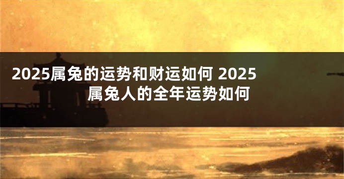 2025属兔的运势和财运如何 2025属兔人的全年运势如何