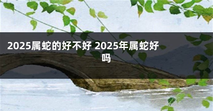 2025属蛇的好不好 2025年属蛇好吗