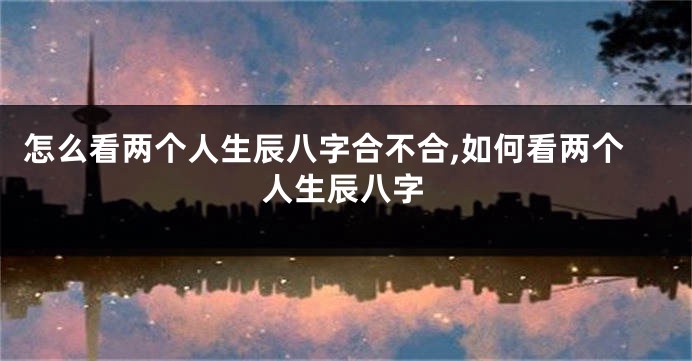 怎么看两个人生辰八字合不合,如何看两个人生辰八字