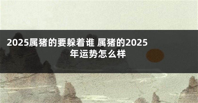 2025属猪的要躲着谁 属猪的2025年运势怎么样
