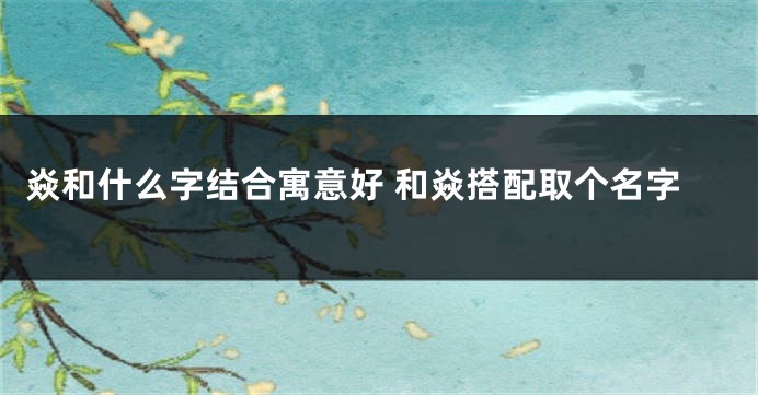焱和什么字结合寓意好 和焱搭配取个名字
