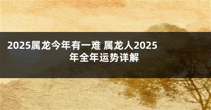 2025属龙今年有一难 属龙人2025年全年运势详解