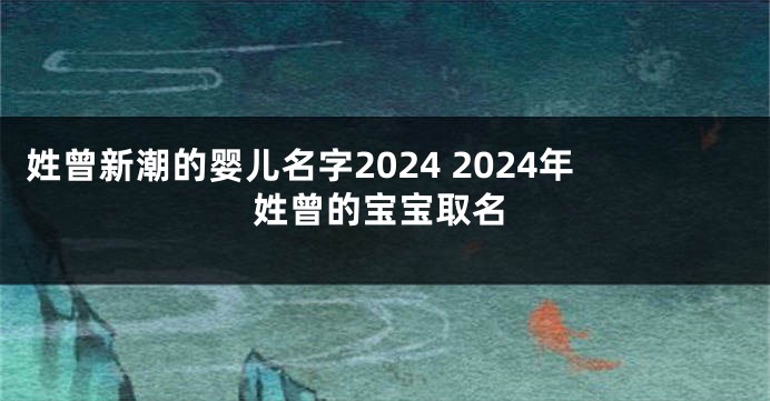 姓曾新潮的婴儿名字2024 2024年姓曾的宝宝取名