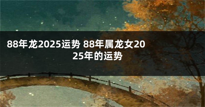88年龙2025运势 88年属龙女2025年的运势