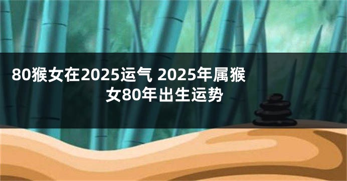 80猴女在2025运气 2025年属猴女80年出生运势