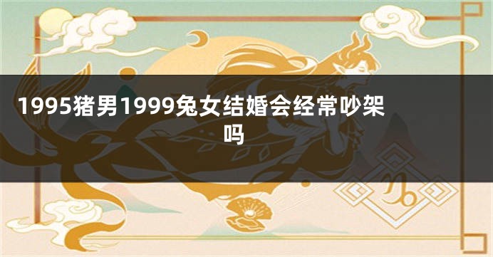 1995猪男1999兔女结婚会经常吵架吗 