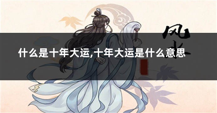 什么是十年大运,十年大运是什么意思