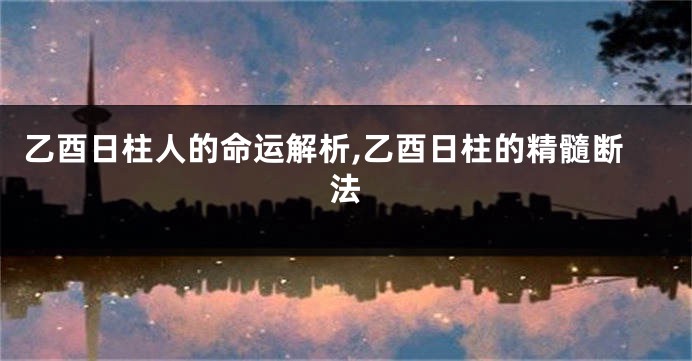 乙酉日柱人的命运解析,乙酉日柱的精髓断法