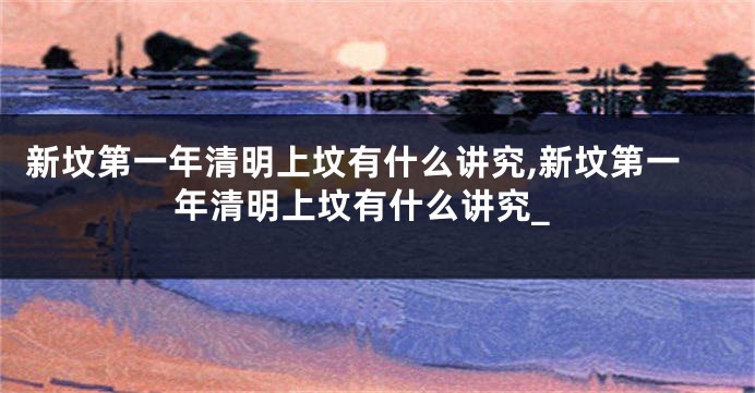 新坟第一年清明上坟有什么讲究,新坟第一年清明上坟有什么讲究_