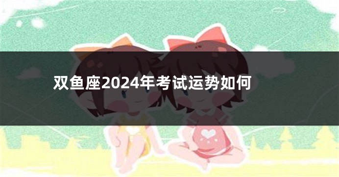 双鱼座2024年考试运势如何