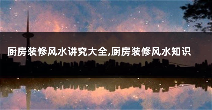 厨房装修风水讲究大全,厨房装修风水知识