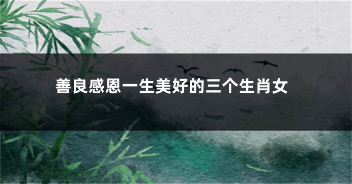 善良感恩一生美好的三个生肖女