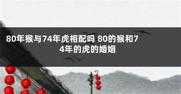 80年猴与74年虎相配吗 80的猴和74年的虎的婚姻