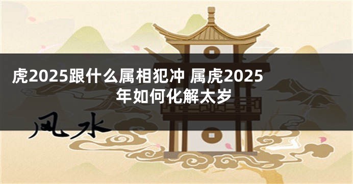 虎2025跟什么属相犯冲 属虎2025年如何化解太岁