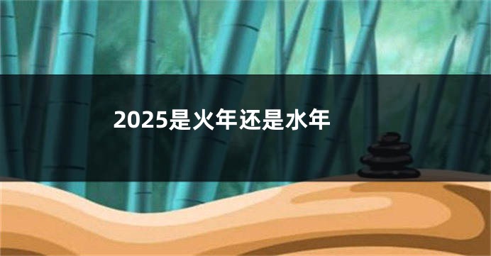 2025是火年还是水年