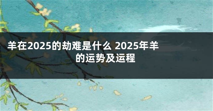 羊在2025的劫难是什么 2025年羊的运势及运程