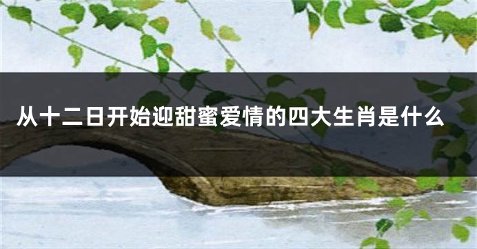 从十二日开始迎甜蜜爱情的四大生肖是什么