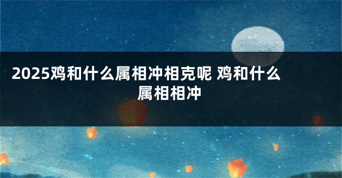 2025鸡和什么属相冲相克呢 鸡和什么属相相冲