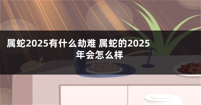 属蛇2025有什么劫难 属蛇的2025年会怎么样
