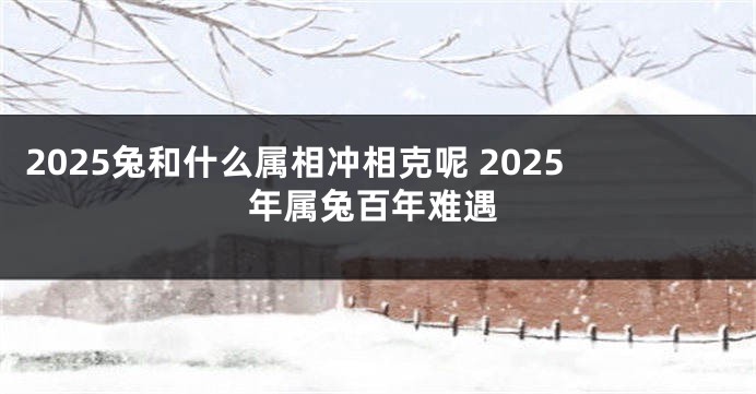 2025兔和什么属相冲相克呢 2025年属兔百年难遇