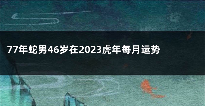 77年蛇男46岁在2023虎年每月运势