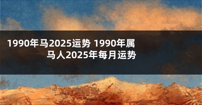 1990年马2025运势 1990年属马人2025年每月运势