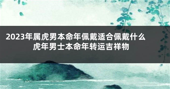 2023年属虎男本命年佩戴适合佩戴什么 虎年男士本命年转运吉祥物