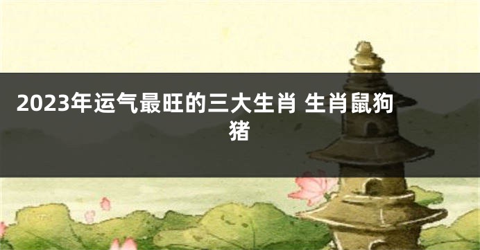2023年运气最旺的三大生肖 生肖鼠狗猪