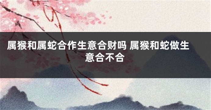 属猴和属蛇合作生意合财吗 属猴和蛇做生意合不合