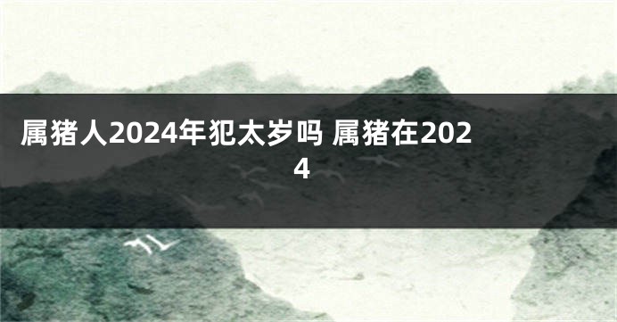 属猪人2024年犯太岁吗 属猪在2024