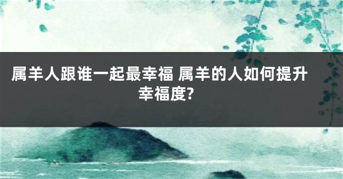 属羊人跟谁一起最幸福 属羊的人如何提升幸福度?
