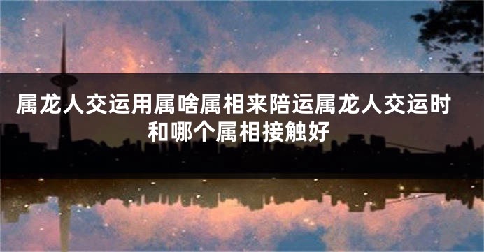属龙人交运用属啥属相来陪运属龙人交运时和哪个属相接触好