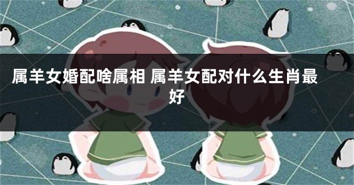 属羊女婚配啥属相 属羊女配对什么生肖最好