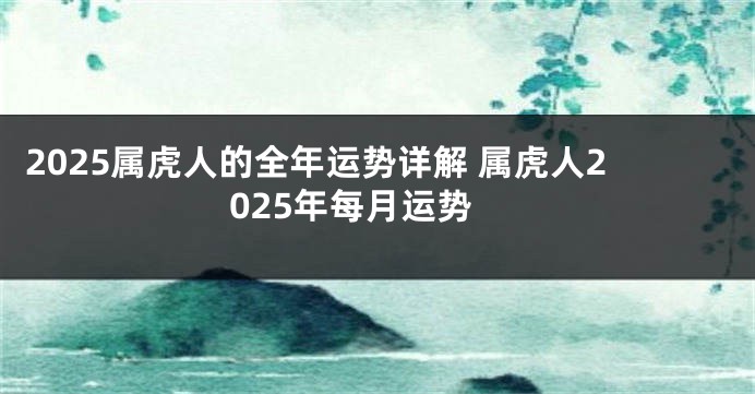 2025属虎人的全年运势详解 属虎人2025年每月运势