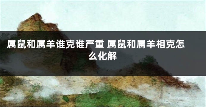 属鼠和属羊谁克谁严重 属鼠和属羊相克怎么化解
