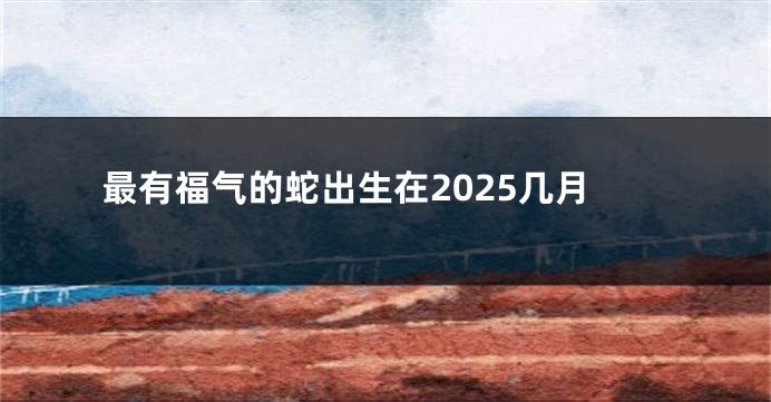 最有福气的蛇出生在2025几月