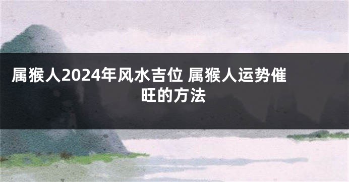 属猴人2024年风水吉位 属猴人运势催旺的方法
