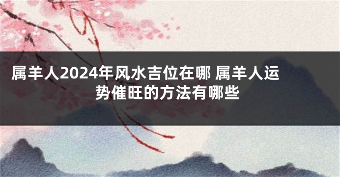 属羊人2024年风水吉位在哪 属羊人运势催旺的方法有哪些