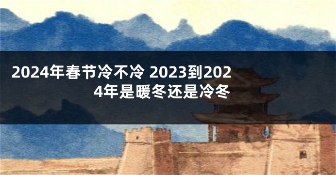 2024年春节冷不冷 2023到2024年是暖冬还是冷冬