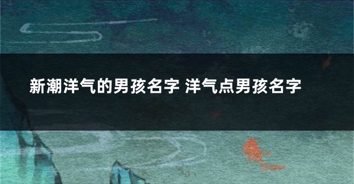 新潮洋气的男孩名字 洋气点男孩名字