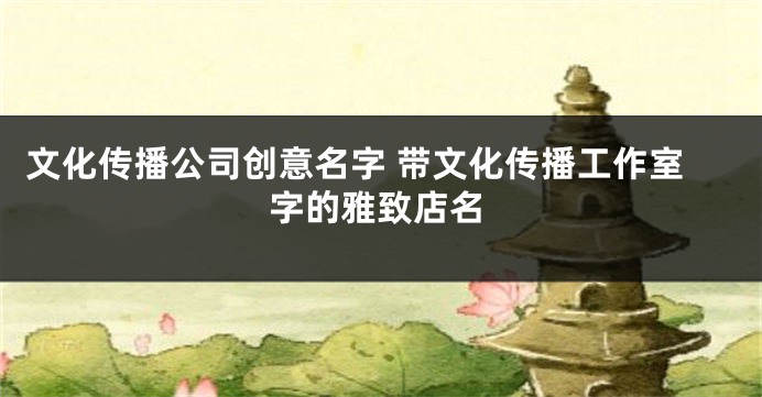 文化传播公司创意名字 带文化传播工作室字的雅致店名