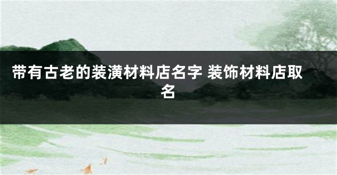 带有古老的装潢材料店名字 装饰材料店取名