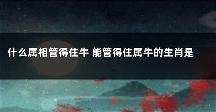 什么属相管得住牛 能管得住属牛的生肖是