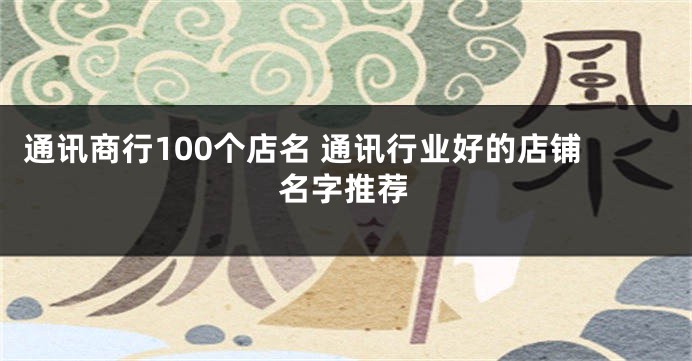 通讯商行100个店名 通讯行业好的店铺名字推荐