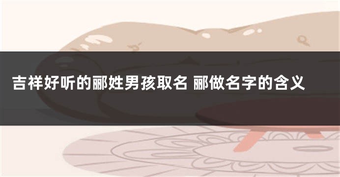 吉祥好听的郦姓男孩取名 郦做名字的含义