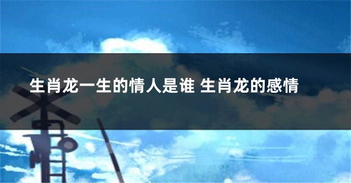 生肖龙一生的情人是谁 生肖龙的感情