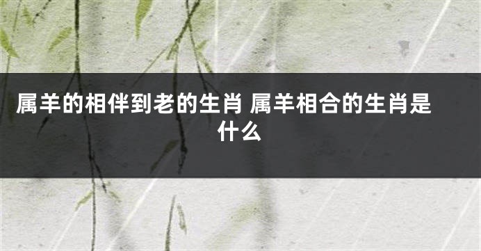 属羊的相伴到老的生肖 属羊相合的生肖是什么