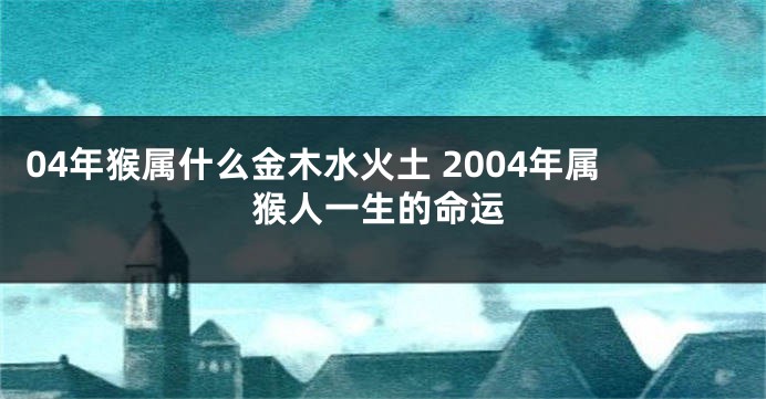 04年猴属什么金木水火土 2004年属猴人一生的命运