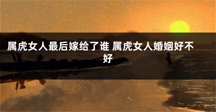 属虎女人最后嫁给了谁 属虎女人婚姻好不好