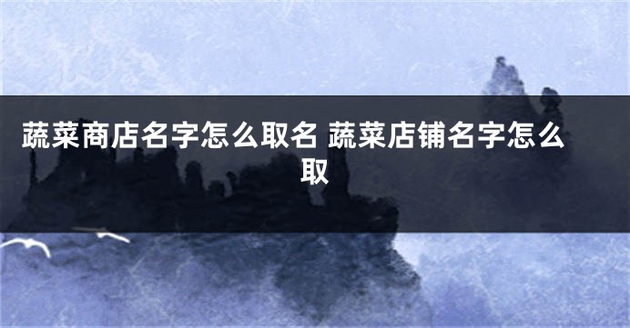 蔬菜商店名字怎么取名 蔬菜店铺名字怎么取